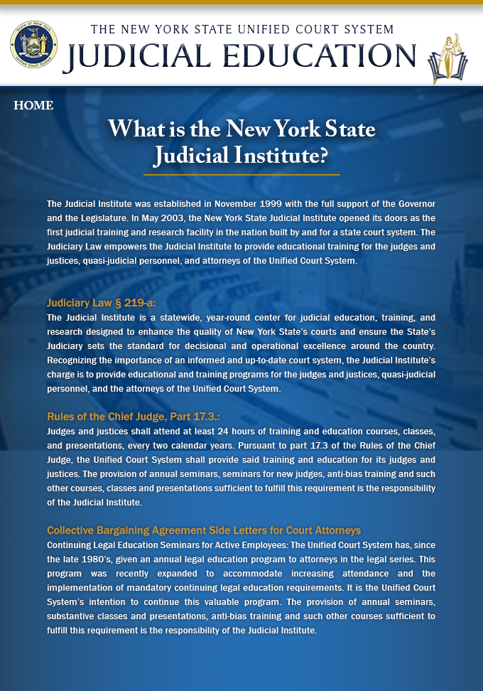 Left Navigation – Change label from “About Us” to “NYS Judicial Institute”
What is the Judicial Institute?
In 2003, the New York State Judicial Institute was established as the first judicial training and research facility in the nation built by and for a state court system. Through the addition of Section 219-a to the Judiciary Law, judicial and Unified Court System attorney education and training was separated from those professional development efforts that focused on non-judicial and non-attorney personnel. In conjunction with Section 17.3 of the Rules of the Chief Judge and several Collective Bargaining Agreement Side Letters for Court Attorneys, the Judicial Institute is authorized as a standalone center with the sole responsibility of training the judges and justices, quasi-judicial personnel, and the attorneys of the Unified Court System.
Judiciary Law § 219-a: 
The Judicial Institute is a statewide, year-round center for judicial education, training, and research designed to enhance the quality of New York State’s courts and ensure the State’s Judiciary sets the standard for decisional and operational excellence around the country. Recognizing the importance of an informed and up-to-date court system, the Judicial Institute’s charge is to provide educational and training programs for the judges and justices, quasi-judicial personnel, and the attorneys of the Unified Court System. 
Rules of the Chief Judge, Part 17.3.: 
Judges and justices shall attend at least 24 hours of training and education courses, classes, and presentations, every two calendar years. Pursuant to part 17.3 of the Rules of the Chief Judge, the Unified Court System shall provide said training and education for its judges and justices. The provision of annual seminars, seminars for new judges, anti-bias training and such other courses, classes and presentations sufficient to fulfill this requirement is the responsibility of the Judicial Institute. 
Collective Bargaining Agreement Side Letters for Court Attorneys 
Continuing Legal Education Seminars for Active Employees: The Unified Court System has, since the late 1980’s, given an annual legal education program to attorneys in the legal series. This program 
was recently expanded to accommodate increasing attendance and the implementation of mandatory continuing legal education requirements. It is the Unified Court System’s intention to continue this valuable program. The provision of annual seminars, substantive classes and presentations, anti-bias training and such other courses sufficient to fulfill this requirement is the responsibility of the Judicial Institute.
